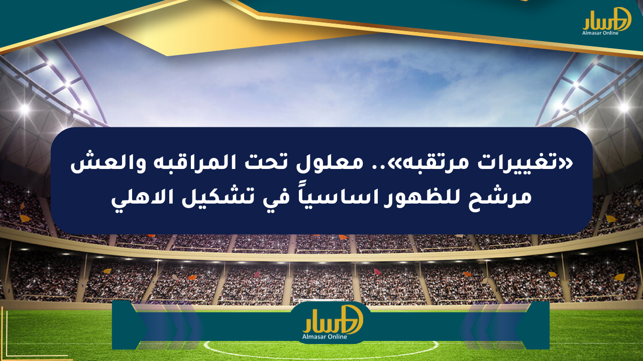 «تغييرات مرتقبة».. معلول تحت المراقبة والعش مرشح للظهور أساسياً في تشكيل الأهلي